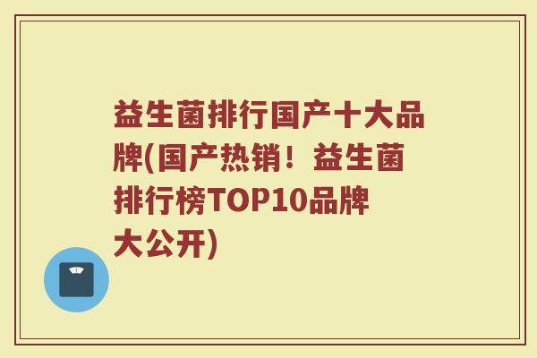益生菌排行国产十大品牌(国产热销！益生菌排行榜TOP10品牌大公开)