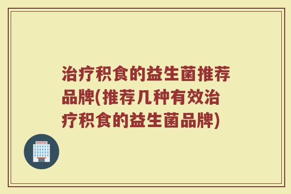 治疗积食的益生菌推荐品牌(推荐几种有效治疗积食的益生菌品牌)