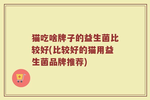 猫吃啥牌子的益生菌比较好(比较好的猫用益生菌品牌推荐)
