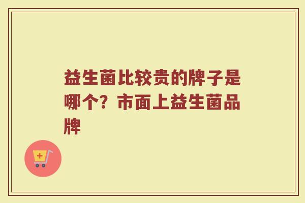 益生菌比较贵的牌子是哪个？市面上益生菌品牌