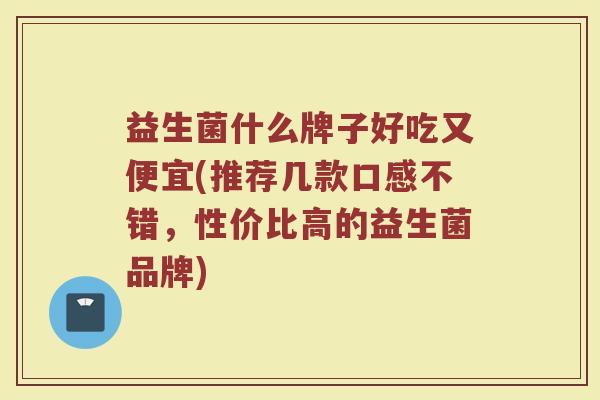 益生菌什么牌子好吃又便宜(推荐几款口感不错，性价比高的益生菌品牌)