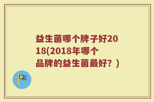 益生菌哪个牌子好2018(2018年哪个品牌的益生菌最好？)