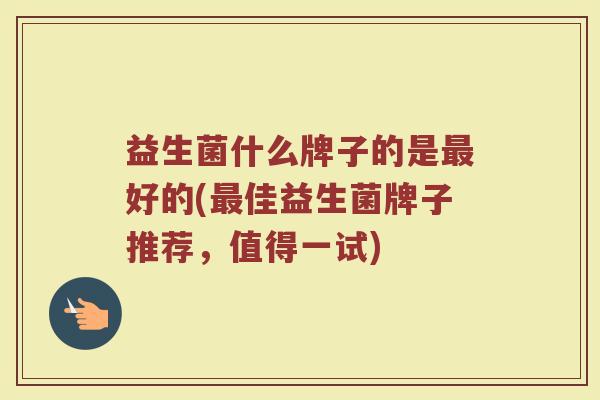 益生菌什么牌子的是最好的(最佳益生菌牌子推荐，值得一试)