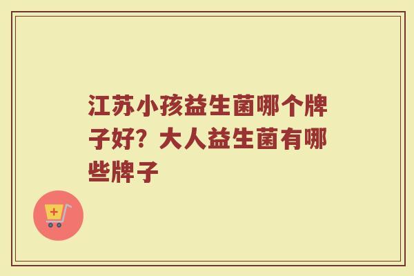 江苏小孩益生菌哪个牌子好？大人益生菌有哪些牌子