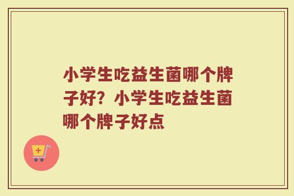 小学生吃益生菌哪个牌子好？小学生吃益生菌哪个牌子好点
