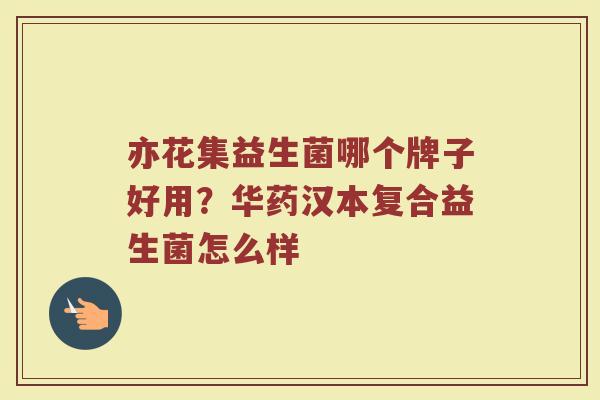 亦花集益生菌哪个牌子好用？华药汉本复合益生菌怎么样