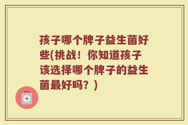 孩子哪个牌子益生菌好些(挑战！你知道孩子该选择哪个牌子的益生菌最好吗？)
