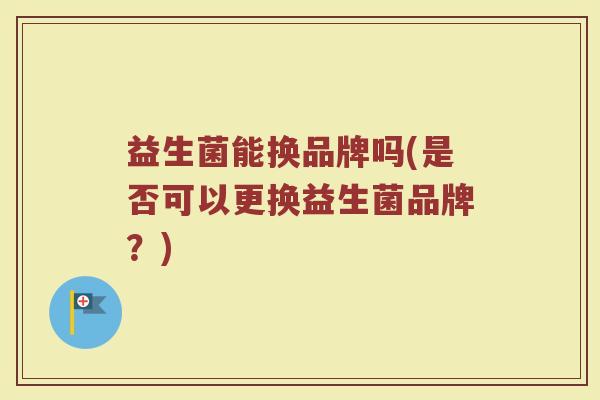 益生菌能换品牌吗(是否可以更换益生菌品牌？)
