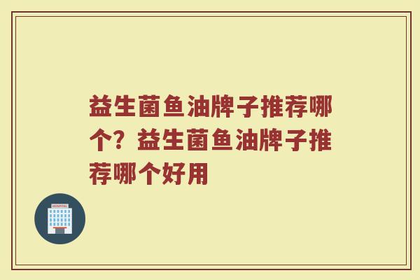 益生菌鱼油牌子推荐哪个？益生菌鱼油牌子推荐哪个好用