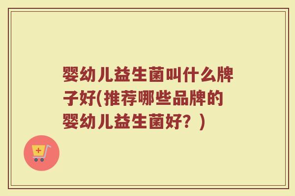 婴幼儿益生菌叫什么牌子好(推荐哪些品牌的婴幼儿益生菌好？)