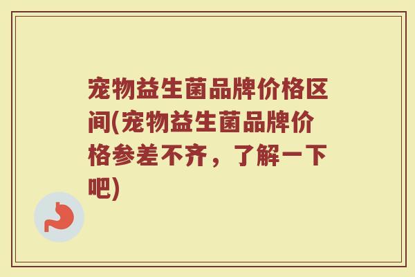 宠物益生菌品牌价格区间(宠物益生菌品牌价格参差不齐，了解一下吧)