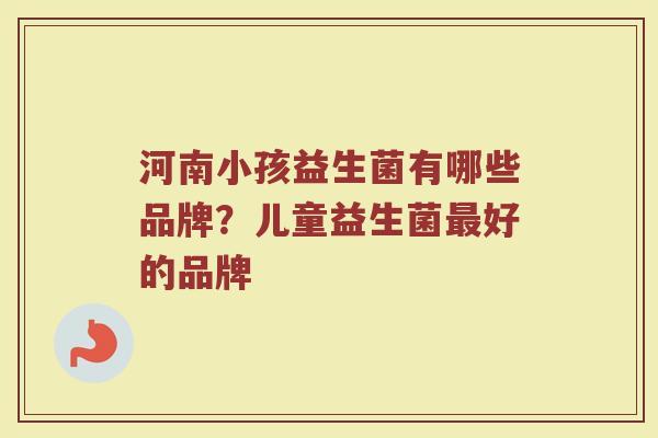 河南小孩益生菌有哪些品牌？儿童益生菌最好的品牌