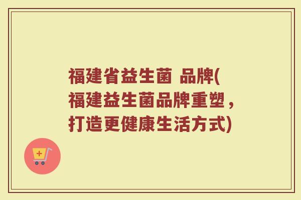 福建省益生菌 品牌(福建益生菌品牌重塑，打造更健康生活方式)