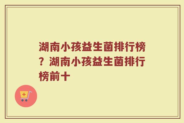 湖南小孩益生菌排行榜？湖南小孩益生菌排行榜前十