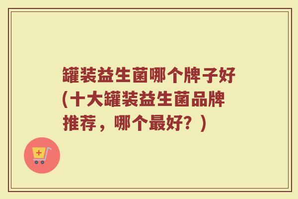 罐装益生菌哪个牌子好(十大罐装益生菌品牌推荐，哪个最好？)