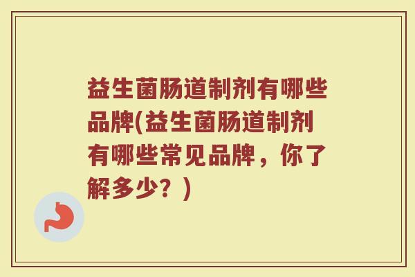 益生菌肠道制剂有哪些品牌(益生菌肠道制剂有哪些常见品牌，你了解多少？)