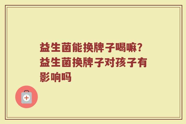 益生菌能换牌子喝嘛？益生菌换牌子对孩子有影响吗