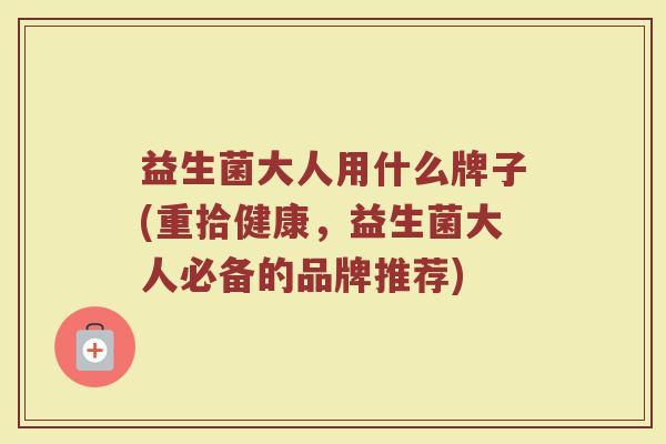 益生菌大人用什么牌子(重拾健康，益生菌大人必备的品牌推荐)