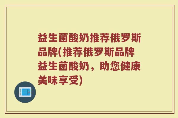 益生菌酸奶推荐俄罗斯品牌(推荐俄罗斯品牌益生菌酸奶，助您健康美味享受)