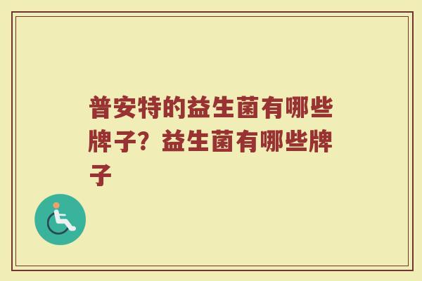 普安特的益生菌有哪些牌子？益生菌有哪些牌子