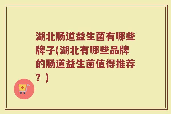 湖北肠道益生菌有哪些牌子(湖北有哪些品牌的肠道益生菌值得推荐？)