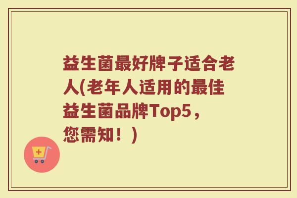 益生菌最好牌子适合老人(老年人适用的最佳益生菌品牌Top5，您需知！)