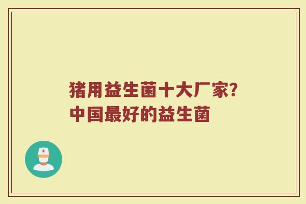 猪用益生菌十大厂家？中国最好的益生菌