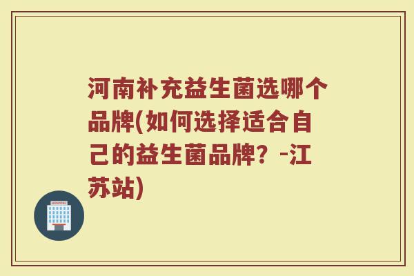 河南补充益生菌选哪个品牌(如何选择适合自己的益生菌品牌？-江苏站)