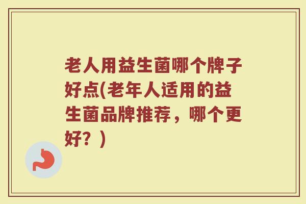 老人用益生菌哪个牌子好点(老年人适用的益生菌品牌推荐，哪个更好？)