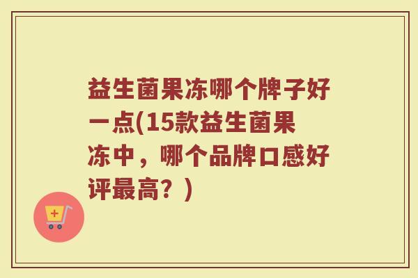 益生菌果冻哪个牌子好一点(15款益生菌果冻中，哪个品牌口感好评最高？)