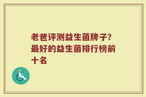 老爸评测益生菌牌子？最好的益生菌排行榜前十名