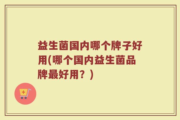 益生菌国内哪个牌子好用(哪个国内益生菌品牌最好用？)
