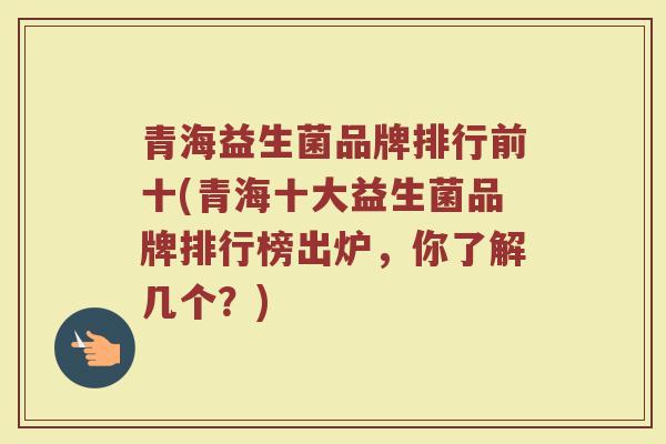 青海益生菌品牌排行前十(青海十大益生菌品牌排行榜出炉，你了解几个？)