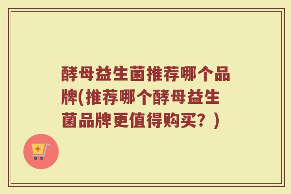 酵母益生菌推荐哪个品牌(推荐哪个酵母益生菌品牌更值得购买？)