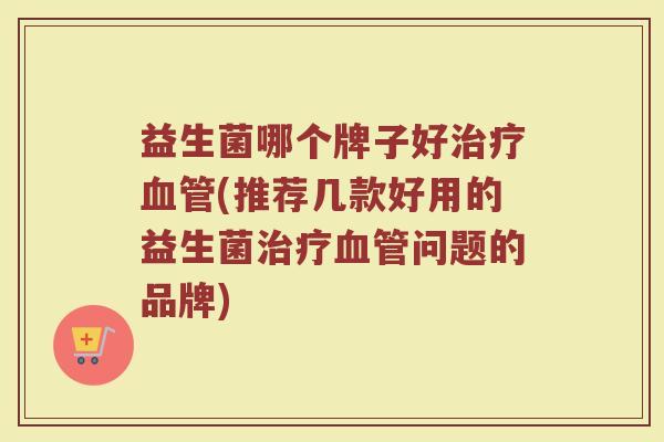 益生菌哪个牌子好治疗血管(推荐几款好用的益生菌治疗血管问题的品牌)