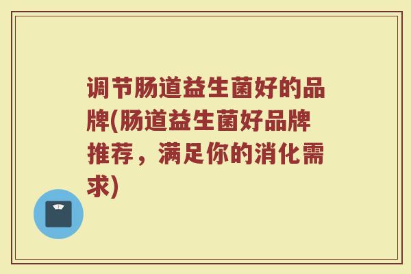 调节肠道益生菌好的品牌(肠道益生菌好品牌推荐，满足你的消化需求)