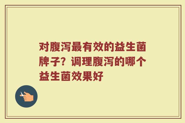 对腹泻最有效的益生菌牌子？调理腹泻的哪个益生菌效果好