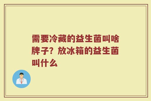 需要冷藏的益生菌叫啥牌子?放冰箱的益生菌叫什么 需要冷藏的益生菌叫啥牌子?放冰箱的益生菌叫什么