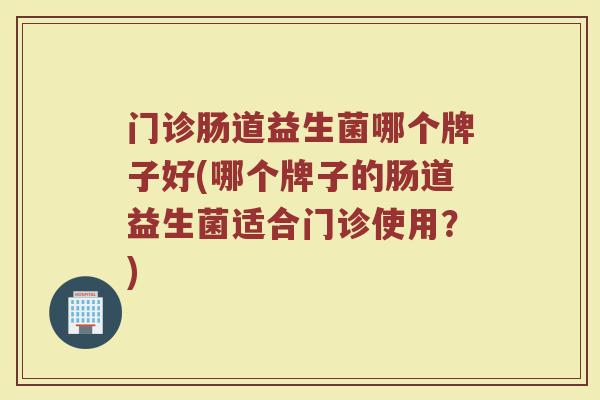 门诊肠道益生菌哪个牌子好(哪个牌子的肠道益生菌适合门诊使用?) 门诊肠道益生菌哪个牌子好(哪个牌子的肠道益生菌适合门诊使用?)