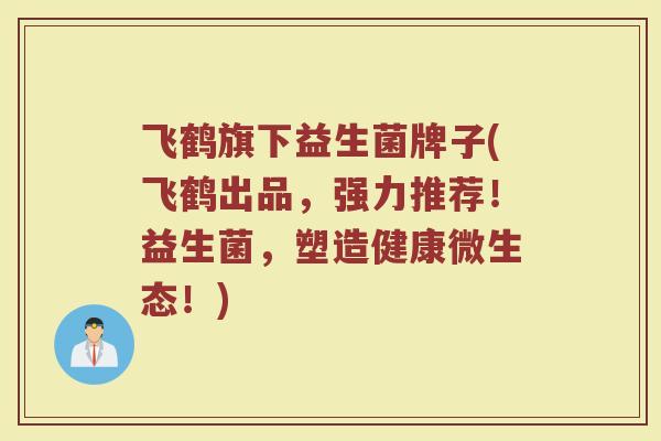 飞鹤旗下益生菌牌子(飞鹤出品，强力推荐！益生菌，塑造健康微生态！)