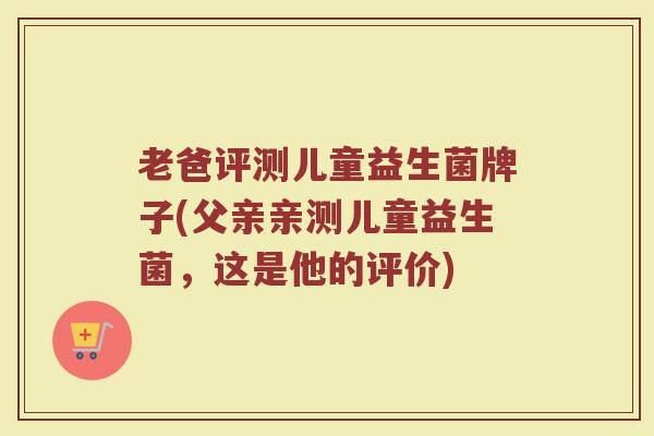 老爸评测儿童益生菌牌子(父亲亲测儿童益生菌，这是他的评价)