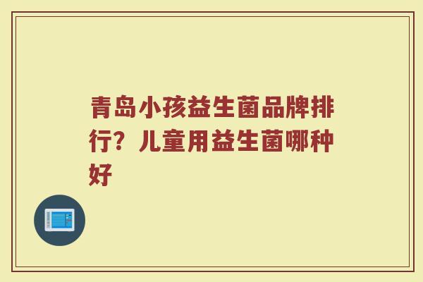 青岛小孩益生菌品牌排行？儿童用益生菌哪种好