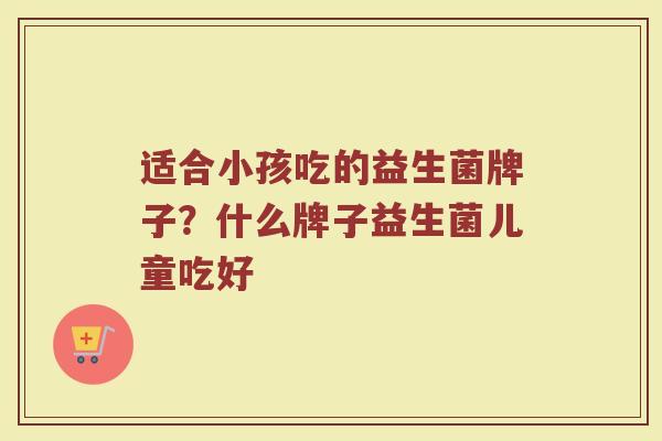 适合小孩吃的益生菌牌子？什么牌子益生菌儿童吃好