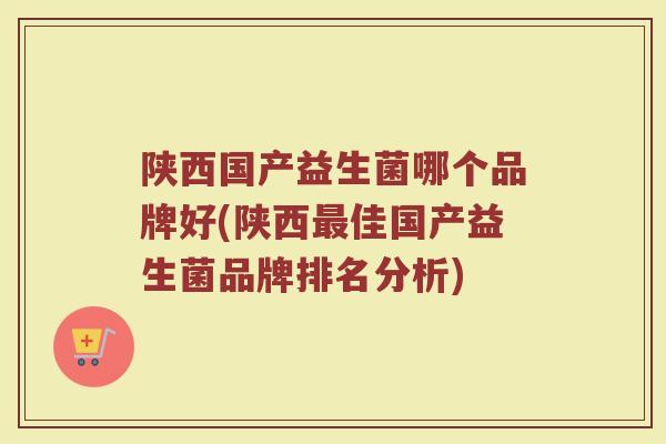 陕西国产益生菌哪个品牌好(陕西最佳国产益生菌品牌排名分析)