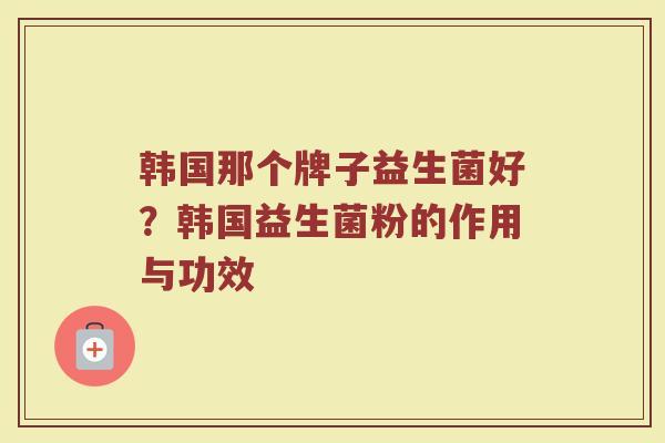 韩国那个牌子益生菌好？韩国益生菌粉的作用与功效
