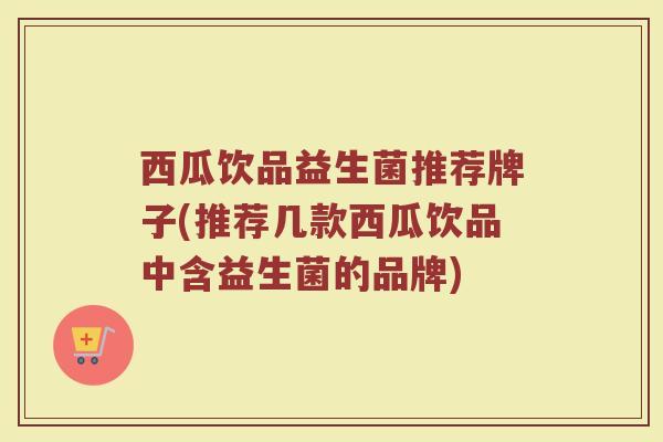 西瓜饮品益生菌推荐牌子(推荐几款西瓜饮品中含益生菌的品牌)