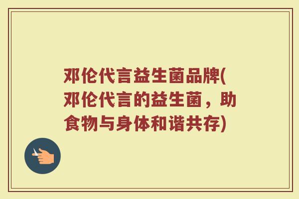 邓伦代言益生菌品牌(邓伦代言的益生菌，助食物与身体和谐共存)