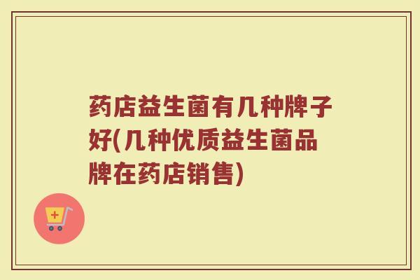 药店益生菌有几种牌子好(几种优质益生菌品牌在药店销售)