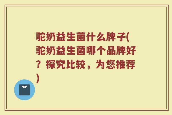 驼奶益生菌什么牌子(驼奶益生菌哪个品牌好？探究比较，为您推荐)