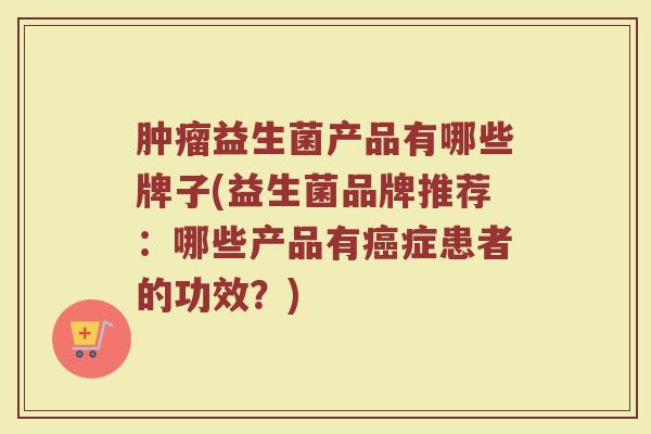 肿瘤益生菌产品有哪些牌子(益生菌品牌推荐：哪些产品有癌症患者的功效？)